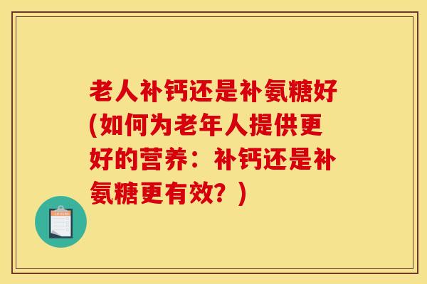 老人补钙还是补氨糖好(如何为老年人提供更好的营养：补钙还是补氨糖更有效？)