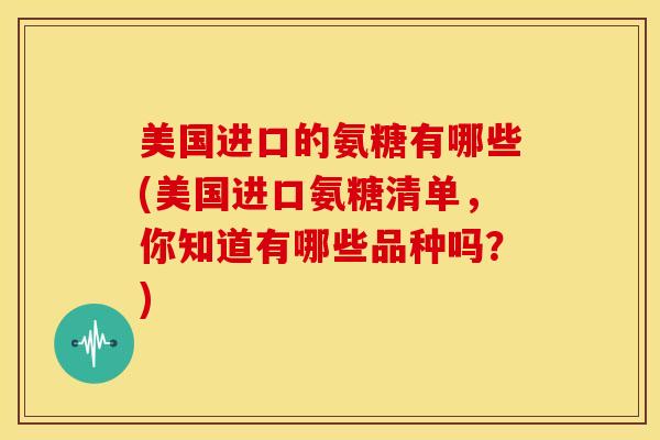 美国进口的氨糖有哪些(美国进口氨糖清单，你知道有哪些品种吗？)