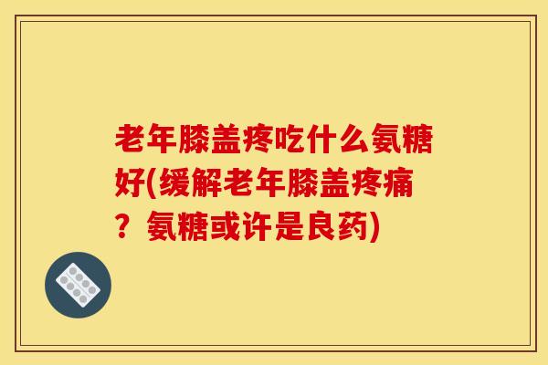 老年膝盖疼吃什么氨糖好(缓解老年膝盖疼痛？氨糖或许是良药)