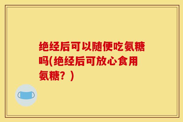 绝经后可以随便吃氨糖吗(绝经后可放心食用氨糖？)