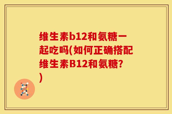 维生素b12和氨糖一起吃吗(如何正确搭配维生素B12和氨糖？)