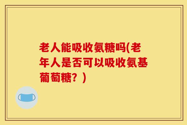 老人能吸收氨糖吗(老年人是否可以吸收氨基葡萄糖？)