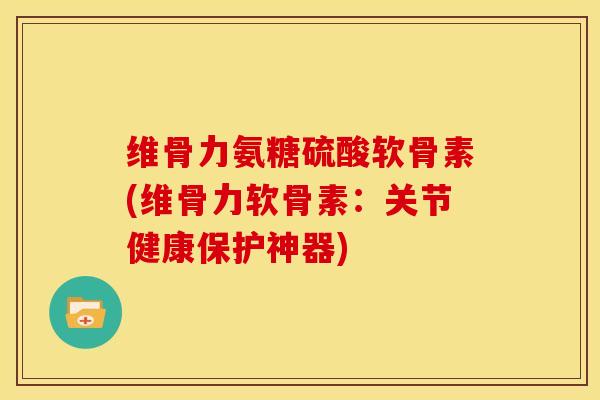 维骨力氨糖硫酸软骨素(维骨力软骨素：关节健康保护神器)