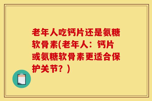 老年人吃钙片还是氨糖软骨素(老年人：钙片或氨糖软骨素更适合保护关节？)