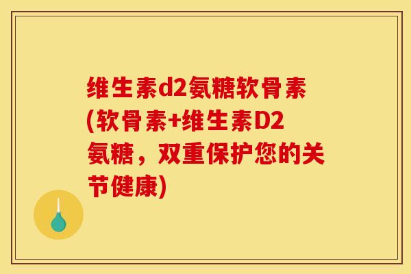 维生素d2氨糖软骨素(软骨素+维生素D2氨糖，双重保护您的关节健康)