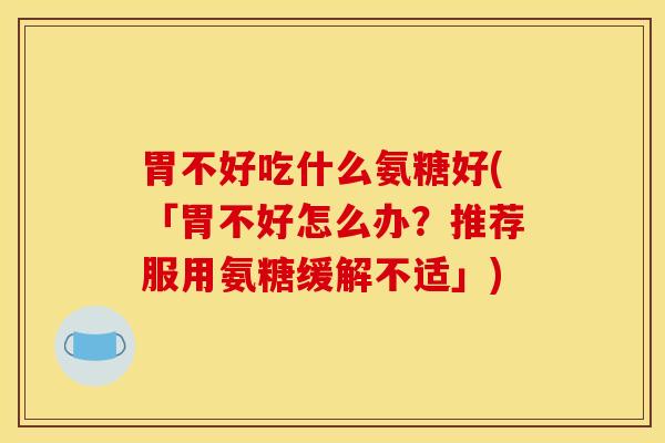 胃不好吃什么氨糖好(「胃不好怎么办？推荐服用氨糖缓解不适」)