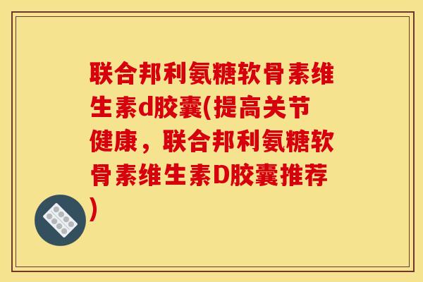 联合邦利氨糖软骨素维生素d胶囊(提高关节健康，联合邦利氨糖软骨素维生素D胶囊推荐)