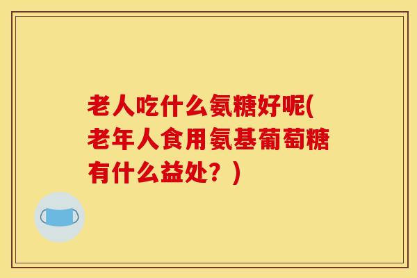 老人吃什么氨糖好呢(老年人食用氨基葡萄糖有什么益处？)