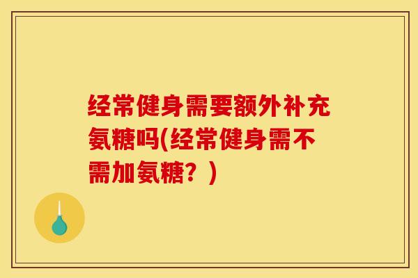 经常健身需要额外补充氨糖吗(经常健身需不需加氨糖？)