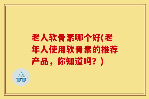 老人软骨素哪个好(老年人使用软骨素的推荐产品，你知道吗？)