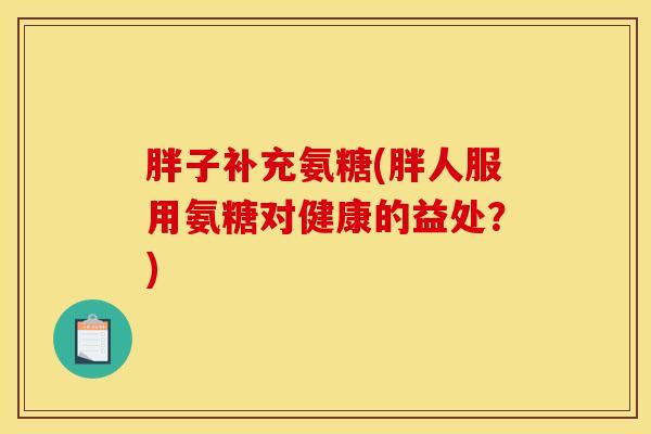 胖子补充氨糖(胖人服用氨糖对健康的益处？)
