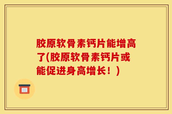 胶原软骨素钙片能增高了(胶原软骨素钙片或能促进身高增长！)