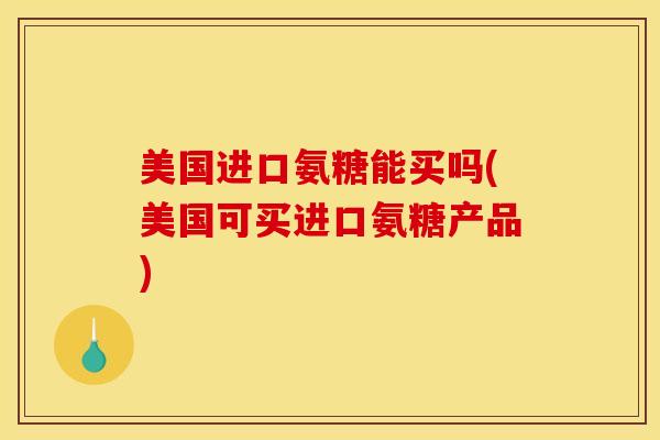美国进口氨糖能买吗(美国可买进口氨糖产品)