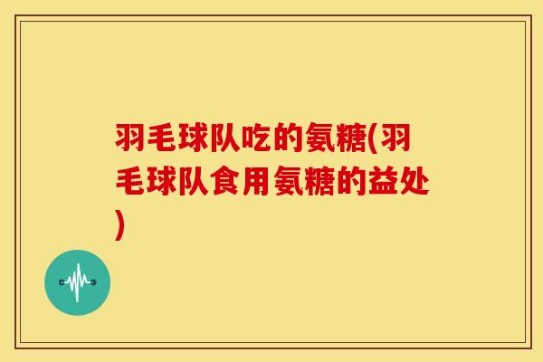 羽毛球队吃的氨糖(羽毛球队食用氨糖的益处)
