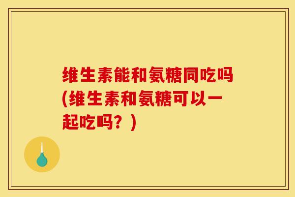 维生素能和氨糖同吃吗(维生素和氨糖可以一起吃吗？)
