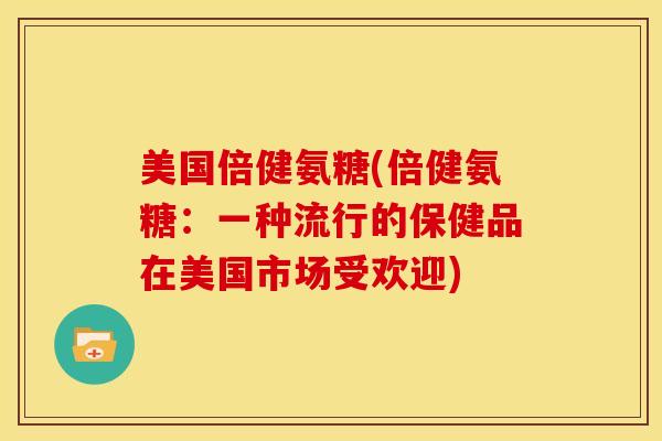 美国倍健氨糖(倍健氨糖：一种流行的保健品在美国市场受欢迎)