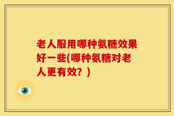 老人服用哪种氨糖效果好一些(哪种氨糖对老人更有效？)