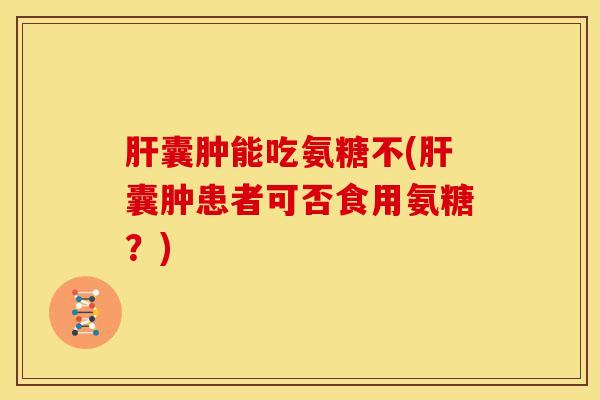 肝囊肿能吃氨糖不(肝囊肿患者可否食用氨糖？)