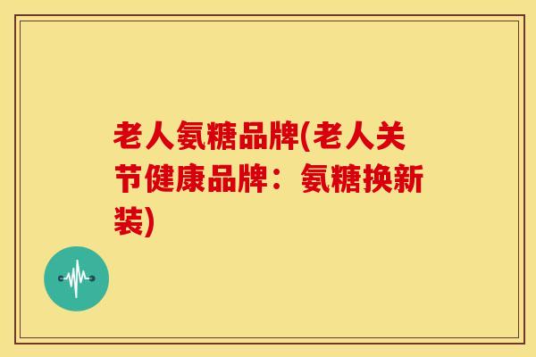 老人氨糖品牌(老人关节健康品牌：氨糖换新装)