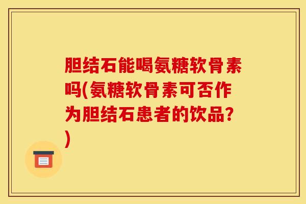 胆结石能喝氨糖软骨素吗(氨糖软骨素可否作为胆结石患者的饮品？)