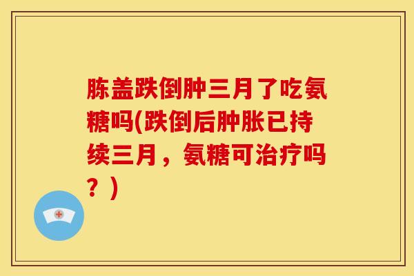 胨盖跌倒肿三月了吃氨糖吗(跌倒后肿胀已持续三月，氨糖可治疗吗？)