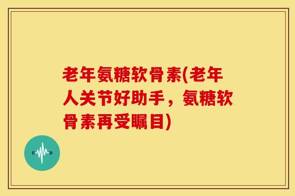老年氨糖软骨素(老年人关节好助手,氨糖软骨素再受瞩目) 老年氨糖软骨素(老年人关节好助手,氨糖软骨素再受瞩目)