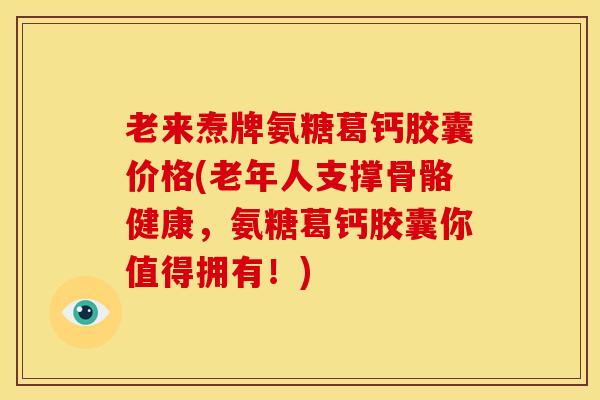 老来焘牌氨糖葛钙胶囊价格(老年人支撑骨骼健康，氨糖葛钙胶囊你值得拥有！)