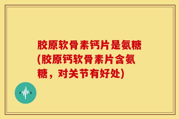 胶原软骨素钙片是氨糖(胶原钙软骨素片含氨糖，对关节有好处)