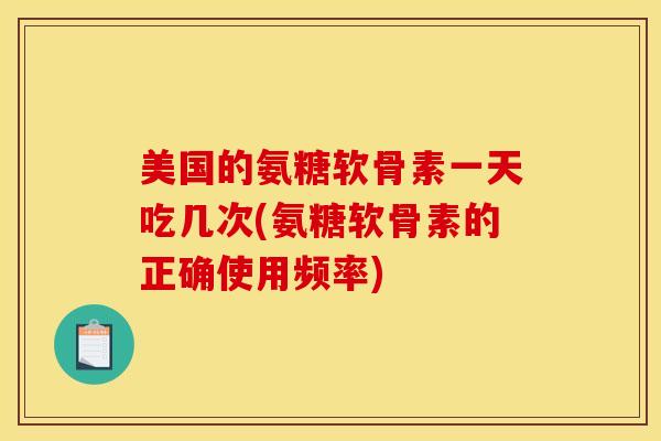 美国的氨糖软骨素一天吃几次(氨糖软骨素的正确使用频率)