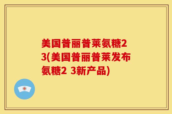美国普丽普莱氨糖2 3(美国普丽普莱发布氨糖2 3新产品)