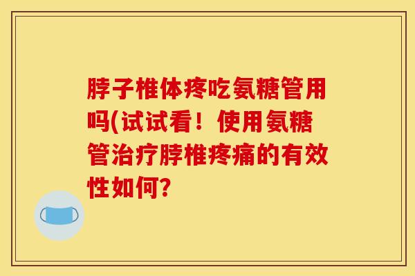 脖子椎体疼吃氨糖管用吗(试试看！使用氨糖管治疗脖椎疼痛的有效性如何？