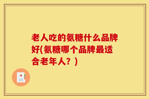 老人吃的氨糖什么品牌好(氨糖哪个品牌最适合老年人？)