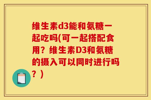 维生素d3能和氨糖一起吃吗(可一起搭配食用？维生素D3和氨糖的摄入可以同时进行吗？)