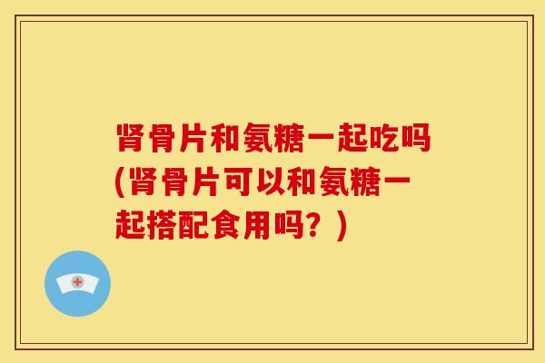 骨片和氨糖一起吃吗(骨片可以和氨糖一起搭配食用吗？)