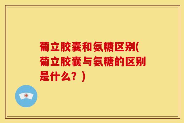 葡立胶囊和氨糖区别(葡立胶囊与氨糖的区别是什么？)