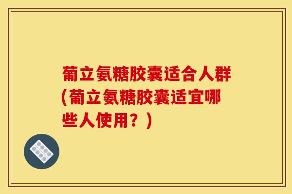 葡立氨糖胶囊适合人群(葡立氨糖胶囊适宜哪些人使用？)