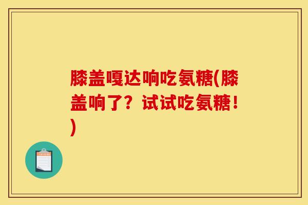 膝盖嘎达响吃氨糖(膝盖响了？试试吃氨糖！)