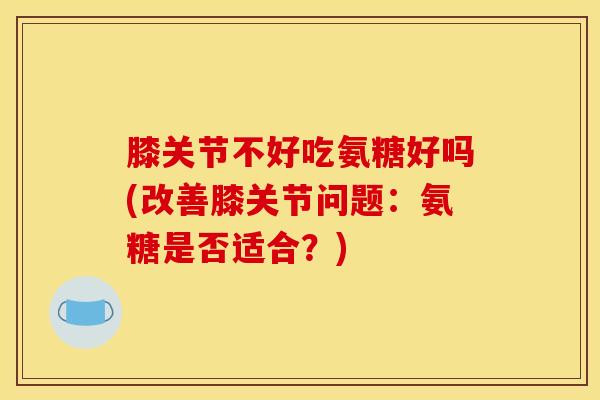 膝关节不好吃氨糖好吗(改善膝关节问题：氨糖是否适合？)
