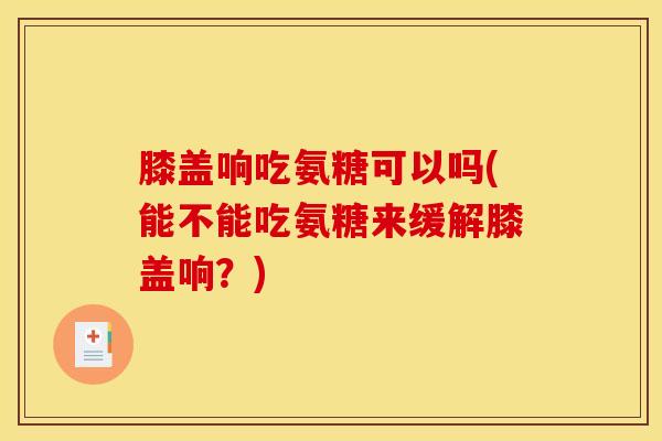 膝盖响吃氨糖可以吗(能不能吃氨糖来缓解膝盖响?) 膝盖响吃氨糖可以吗(能不能吃氨糖来缓解膝盖响?)