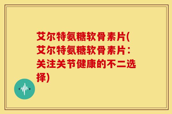 艾尔特氨糖软骨素片(艾尔特氨糖软骨素片：关注关节健康的不二选择)