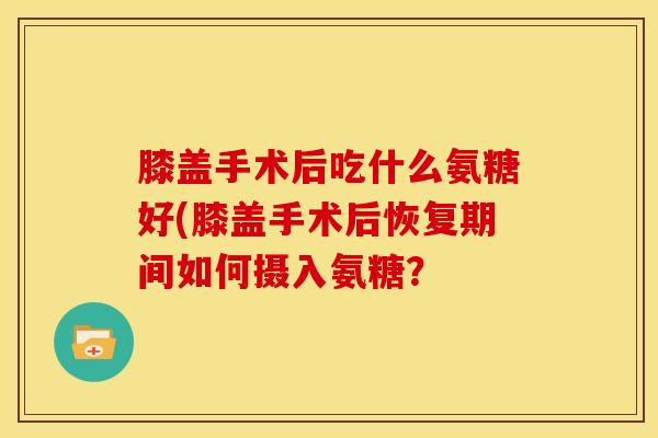 膝盖手术后吃什么氨糖好(膝盖手术后恢复期间如何摄入氨糖？