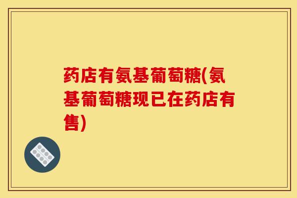 药店有氨基葡萄糖(氨基葡萄糖现已在药店有售)
