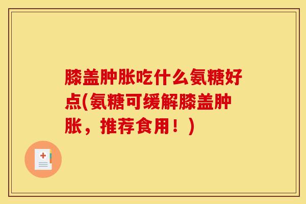 膝盖吃什么氨糖好点(氨糖可缓解膝盖，推荐食用！)