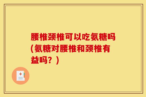 腰椎颈椎可以吃氨糖吗(氨糖对腰椎和颈椎有益吗?) 腰椎颈椎可以吃氨糖吗(氨糖对腰椎和颈椎有益吗?)
