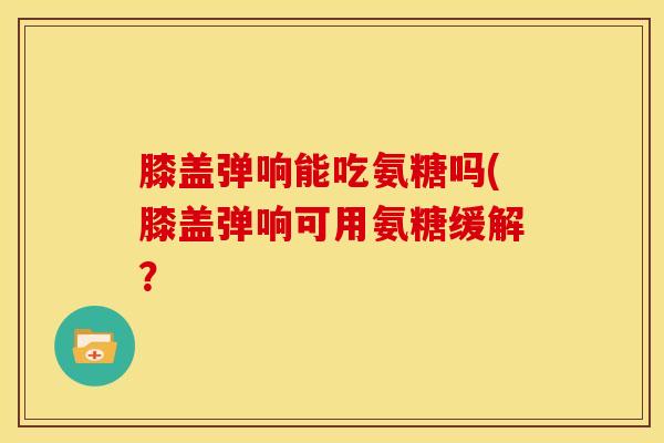 膝盖弹响能吃氨糖吗(膝盖弹响可用氨糖缓解？