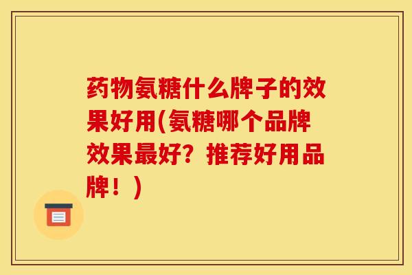 药物氨糖什么牌子的效果好用(氨糖哪个品牌效果最好？推荐好用品牌！)