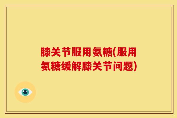 膝关节服用氨糖(服用氨糖缓解膝关节问题)