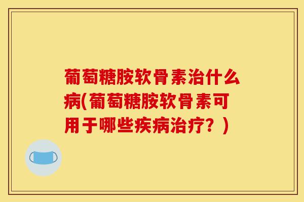 葡萄糖胺软骨素治什么病(葡萄糖胺软骨素可用于哪些疾病治疗？)