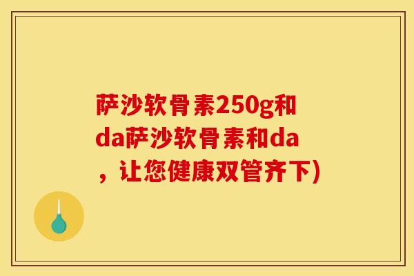 萨沙软骨素250g和da萨沙软骨素和da，让您健康双管齐下)