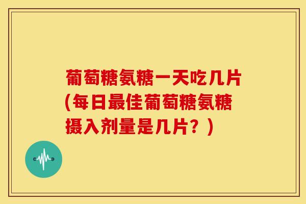 葡萄糖氨糖一天吃几片(每日最佳葡萄糖氨糖摄入剂量是几片？)